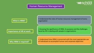 Human Resource Management
• Understand the roles of human resources management of every
organization
• Knowing the significance of HRM, its purpose and the challenges
faced by HR in dealing with people in organizations
• Understand how HRM is concerned with the most appropriate use
of individuals to accomplish human and corporate objectives
What is HRM?
Importance of HR at work
Why HRM is required?
 