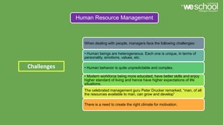 Human Resource Management
When dealing with people, managers face the following challenges:
• Human beings are heterogeneous. Each one is unique, in terms of
personality, emotions, values, etc.
• Human behavior is quite unpredictable and complex.
• Modern workforce being more educated, have better skills and enjoy
higher standard of living and hence have higher expectations of life
situations.
The celebrated management guru Peter Drucker remarked, “man, of all
the resources available to man, can grow and develop”
There is a need to create the right climate for motivation.
Challenges
 