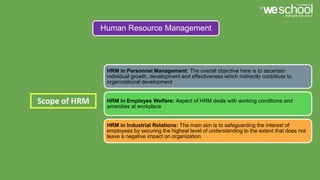 Human Resource Management
Scope of HRM
HRM in Personnel Management: The overall objective here is to ascertain
individual growth, development and effectiveness which indirectly contribute to
organizational development
HRM in Employee Welfare: Aspect of HRM deals with working conditions and
amenities at workplace
HRM in Industrial Relations: The main aim is to safeguarding the interest of
employees by securing the highest level of understanding to the extent that does not
leave a negative impact on organization
 