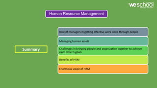 Human Resource Management
Role of managers in getting effective work done through people
Managing human assets
Challenges in bringing people and organization together to achieve
each other’s goals
Benefits of HRM
Enormous scope of HRM
Summary
 