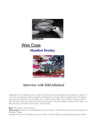 Wes Coas
                          Manifest Destiny




                 Interview with $ilkUnlimited

Originally from Compton but now resides in Houston has been playing with the game for about 17
years but over the last 10 has stepped up and taken it seriously. Music being his life and what he
does best but influenced by Ice Cube, Jay-z, B.I.G., Prince, Miles Davis, Native Tongues, Early-
Mid 90's East Coast rap, Early 90's West Coast Emcees. Russell Simmons, Dame Dash, Puffy, Lew
Wasserman, Lyor Cohen, Kevin Liles, Frank Sinatra.

$ilk: Who makes up your Crew?
Wes Coas:Well there is my Establishment Crew which is The Frontman, Xyreno, Frank Gutta my
Producer Tahlee
and then I have the Tha Orkestra which is Maro, Droskie, Big Ten and Dramaman known as Boss
 
