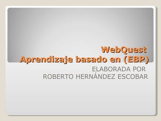 WebQuest  Aprendizaje basado en (EBP) ELABORADA POR  ROBERTO HERNÁNDEZ ESCOBAR 