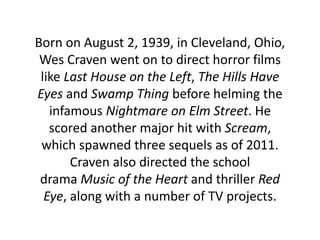 Born on August 2, 1939, in Cleveland, Ohio,
Wes Craven went on to direct horror films
like Last House on the Left, The Hills Have
Eyes and Swamp Thing before helming the
infamous Nightmare on Elm Street. He
scored another major hit with Scream,
which spawned three sequels as of 2011.
Craven also directed the school
drama Music of the Heart and thriller Red
Eye, along with a number of TV projects.
 