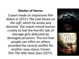 Master of Horror
Craven made an impressive film
debut in 1972's The Last House on
the Left, which he wrote and
directed. The movie mined human
cruelty to fuel the horrific tale of
teenage girls abducted by
deranged prisoners. The evil that
people can inflict on others
provided the central conflict for
another now-classic Craven
film The Hills Have Eyes (1977).
 