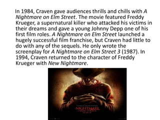 In 1984, Craven gave audiences thrills and chills with A
Nightmare on Elm Street. The movie featured Freddy
Krueger, a supernatural killer who attacked his victims in
their dreams and gave a young Johnny Depp one of his
first film roles. A Nightmare on Elm Street launched a
hugely successful film franchise, but Craven had little to
do with any of the sequels. He only wrote the
screenplay for A Nightmare on Elm Street 3 (1987). In
1994, Craven returned to the character of Freddy
Krueger with New Nightmare.
 