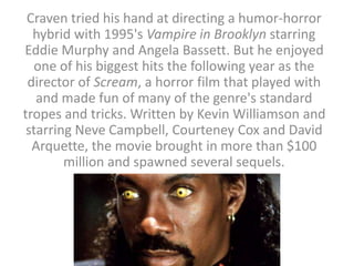 Craven tried his hand at directing a humor-horror
hybrid with 1995's Vampire in Brooklyn starring
Eddie Murphy and Angela Bassett. But he enjoyed
one of his biggest hits the following year as the
director of Scream, a horror film that played with
and made fun of many of the genre's standard
tropes and tricks. Written by Kevin Williamson and
starring Neve Campbell, Courteney Cox and David
Arquette, the movie brought in more than $100
million and spawned several sequels.
 