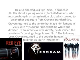 He also directed Red Eye (2005), a suspense
thriller about a young woman (Rachel McAdams) who
gets caught up in an assassination plot, which proved to
be another departure from Craven's standard fare.
Craven returned to the genre that made him famous in
2010 with My Soul to Take, which he wrote and
directed. In an interview with Variety, he described the
movie as "a coming-of-age horror film." The following
year, Craven returned to the popular Scream franchise
to direct its fourth installment.
 