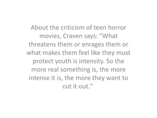About the criticism of teen horror
movies, Craven says: "What
threatens them or enrages them or
what makes them feel like they must
protect youth is intensity. So the
more real something is, the more
intense it is, the more they want to
cut it out."
 
