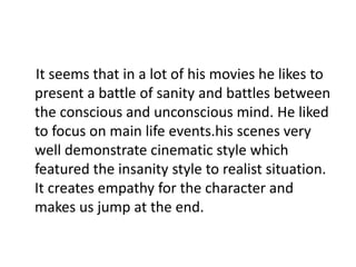 It seems that in a lot of his movies he likes to
present a battle of sanity and battles between
the conscious and unconscious mind. He liked
to focus on main life events.his scenes very
well demonstrate cinematic style which
featured the insanity style to realist situation.
It creates empathy for the character and
makes us jump at the end.
 