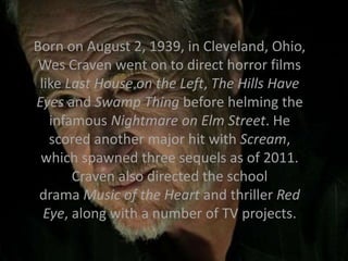 Born on August 2, 1939, in Cleveland, Ohio,
Wes Craven went on to direct horror films
like Last House on the Left, The Hills Have
Eyes and Swamp Thing before helming the
infamous Nightmare on Elm Street. He
scored another major hit with Scream,
which spawned three sequels as of 2011.
Craven also directed the school
drama Music of the Heart and thriller Red
Eye, along with a number of TV projects.
 
