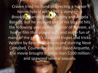 Craven tried his hand at directing a humor-
horror hybrid with 1995's Vampire in
Brooklyn starring Eddie Murphy and Angela
Bassett. But he enjoyed one of his biggest hits
the following year as the director of Scream, a
horror film that played with and made fun of
many of the genre's standard tropes and tricks.
Written by Kevin Williamson and starring Neve
Campbell, Courteney Cox and David Arquette,
the movie brought in more than $100 million
and spawned several sequels.
 