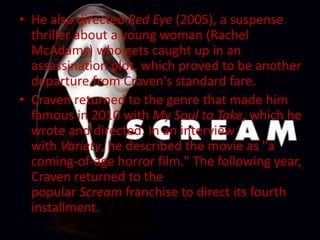 • He also directed Red Eye (2005), a suspense
thriller about a young woman (Rachel
McAdams) who gets caught up in an
assassination plot, which proved to be another
departure from Craven's standard fare.
• Craven returned to the genre that made him
famous in 2010 with My Soul to Take, which he
wrote and directed. In an interview
with Variety, he described the movie as "a
coming-of-age horror film." The following year,
Craven returned to the
popular Scream franchise to direct its fourth
installment.
 