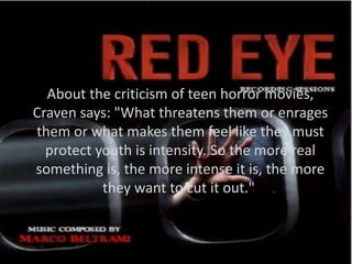 About the criticism of teen horror movies,
Craven says: "What threatens them or enrages
them or what makes them feel like they must
protect youth is intensity. So the more real
something is, the more intense it is, the more
they want to cut it out."
 