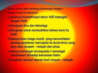 Secara umum latar belakang kedatangan bangsa – 
Bangsa eropa ke indonesia: 
a.Jatuhnya konstatinopel tahun 1453 ketangan 
bangsa Turki. 
b.Kemajuan ilmu dan teknologi. 
c.Keinginan untuk membuktikan bahwa bumi itu 
bulat. 
d.Adanya buku imago mundi yang menceritakan 
tentang perjalanan marcopolo ke dunia timur yang 
kaya akan rempah – rempah dan emas. 
e.Adanya semangat reconquesta = semangat 
pembalasan terhadap kekuasaan Islam. 
f.Keinginan mencari daerah hasil rempah – rempah. 
 