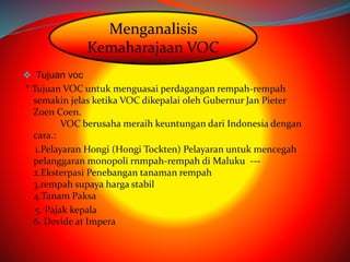 Menganalisis 
Kemaharajaan VOC 
 Tujuan voc 
* Tujuan VOC untuk menguasai perdagangan rempah-rempah 
semakin jelas ketika VOC dikepalai oleh Gubernur Jan Pieter 
Zoen Coen. 
VOC berusaha meraih keuntungan dari Indonesia dengan 
cara.: 
1.Pelayaran Hongi (Hongi Tockten) Pelayaran untuk mencegah 
pelanggaran monopoli rnmpah-rempah di Maluku --- 
2.Eksterpasi Penebangan tanaman rempah 
3.rempah supaya harga stabil 
4.Tanam Paksa 
5. Pajak kepala 
6. Devide at Impera 
 