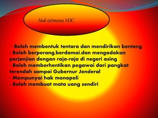 Hak istimewa VOC 
- Boleh membentuk tentara dan mendirikan benteng 
- Boleh berperang,berdamai,dan mengadakan 
perjanjian dengan raja-raja di negeri asing 
- Boleh memberhentikan pegawai dari pangkat 
terendah sampai Gubernur Jenderal 
- Mempunyai hak monopoli 
- Boleh membuat mata uang sendiri 
 