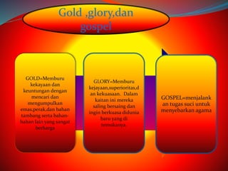 GOLD=Memburu 
kekayaan dan 
keuntungan dengan 
mencari dan 
mengumpulkan 
emas,perak,dan bahan 
tambang serta bahan-bahan 
lain yang sangat 
berharga 
GLORY=Memburu 
kejayaan,superioritas,d 
an kekuasaan. Dalam 
kaitan ini mereka 
saling bersaing dan 
ingin berkuasa didunia 
baru yang di 
temukanya. 
GOSPEL=menjalank 
an tugas suci untuk 
menyebarkan agama 
Gold ,glory,dan 
gospel 
 