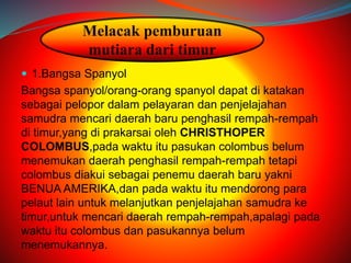 Melacak pemburuan 
mutiara dari timur 
 1.Bangsa Spanyol 
Bangsa spanyol/orang-orang spanyol dapat di katakan 
sebagai pelopor dalam pelayaran dan penjelajahan 
samudra mencari daerah baru penghasil rempah-rempah 
di timur,yang di prakarsai oleh CHRISTHOPER 
COLOMBUS,pada waktu itu pasukan colombus belum 
menemukan daerah penghasil rempah-rempah tetapi 
colombus diakui sebagai penemu daerah baru yakni 
BENUA AMERIKA,dan pada waktu itu mendorong para 
pelaut lain untuk melanjutkan penjelajahan samudra ke 
timur,untuk mencari daerah rempah-rempah,apalagi pada 
waktu itu colombus dan pasukannya belum 
menemukannya. 
 