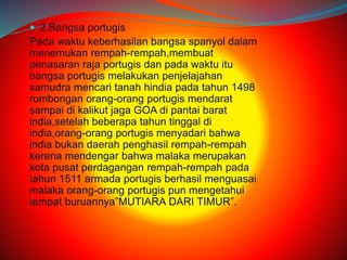  2.Bangsa portugis 
Pada waktu keberhasilan bangsa spanyol dalam 
menemukan rempah-rempah,membuat 
penasaran raja portugis dan pada waktu itu 
bangsa portugis melakukan penjelajahan 
samudra mencari tanah hindia pada tahun 1498 
rombongan orang-orang portugis mendarat 
sampai di kalikut jaga GOA di pantai barat 
india,setelah beberapa tahun tinggal di 
india,orang-orang portugis menyadari bahwa 
india bukan daerah penghasil rempah-rempah 
kerena mendengar bahwa malaka merupakan 
kota pusat perdagangan rempah-rempah pada 
tahun 1511 armada portugis berhasil menguasai 
malaka orang-orang portugis pun mengetahui 
tempat buruannya”MUTIARA DARI TIMUR”. 
 
