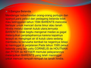  3.Bangsa Belanda 
Mendengar keberhasilan orang-orang portugis dan 
spanyol,para pelaut dan pedagang belanda tidak 
mau ketinggalan.tahun 1594 BARENTS mencoba 
berlayar untuk mencari dunia timur atau tanah 
Hindia melalui daerah kutub utara,ternyata 
BARENTS tidak begitu mengenal medan.ia gagal 
melanjutkan penjelajahannya karena kapalnya 
terjepit es mengingat air di kutub utara sedang 
membeku.Ia berusaha kembali ke negerinya tetapi 
ia meninggal di perjalanan.Pada tahun 1595 pelaut 
belanda yang lain yaitu CORNELIS de HOUTMAN 
dan PITER de KEYSER memulai pelayarannya 
melanjutkan BARENTS yang telah meninggal 
untuk mencari rempah-rempah ke tanah hindia. 
 