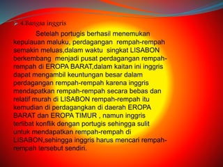  4.Bangsa inggris 
Setelah portugis berhasil menemukan 
kepulauan maluku, perdagangan rempah-rempah 
semakin meluas,dalam waktu singkat LISABON 
berkembang menjadi pusat perdagangan rempah-rempah 
di EROPA BARAT,dalam kaitan ini inggris 
dapat mengambil keuntungan besar dalam 
perdagangan rempah-rempah karena inggris 
mendapatkan rempah-rempah secara bebas dan 
relatif murah di LISABON rempah-rempah itu 
kemudian di perdagangkan di daerah EROPA 
BARAT dan EROPA TIMUR , namun inggris 
terlibat konflik dengan portugis sehingga sulit 
untuk mendapatkan rempah-rempah di 
LISABON,sehingga inggris harus mencari rempah-rempah 
tersebut sendiri. 
 