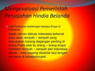 Mengevaluasi Pemerintah 
Penjajahan Hindia Belanda 
 Latar belakang kedatangan bangsa Eropa di 
Indonesia 
Sejak zaman dahulu indonesia terkenal 
kaya akan rempah – rempah yang 
merupakan barang dagangan penting di 
eropa.Pada saat itu orang – orang eropa 
memberi rempah – rempah dari indonesia , 
dikota – kota dagang disekitar laut tengah 
terutama di konstantinopel . 
 