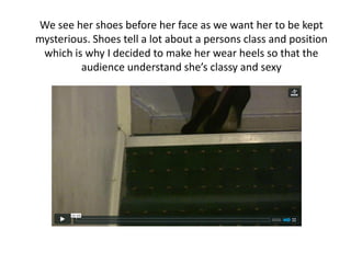 We see her shoes before her face as we want her to be kept
mysterious. Shoes tell a lot about a persons class and position
 which is why I decided to make her wear heels so that the
         audience understand she’s classy and sexy
 