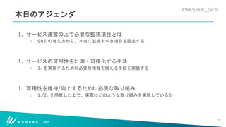 #WESEEK_tech
本日のアジェンダ
1. サービス運営の上で必要な監視項目とは
○ SRE の考え方から、本当に監視すべき項目を設定する
1. サービスの可用性を計測・可視化する手法
○ 1. を実現するために必要な情報を揃える手段を実装する
1. 可用性を維持/向上するために必要な取り組み
○ 1./2. を用意した上で、実際にどのような取り組みを実施しているか
12
 