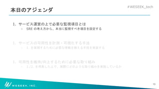 #WESEEK_tech
本日のアジェンダ
1. サービス運営の上で必要な監視項目とは
○ SRE の考え方から、本当に監視すべき項目を設定する
1. サービスの可用性を計測・可視化する手法
○ 1. を実現するために必要な情報を揃える手段を実装する
1. 可用性を維持/向上するために必要な取り組み
○ 1./2. を用意した上で、実際にどのような取り組みを実施しているか
13
 