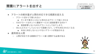 #WESEEK_tech
闇雲にアラートを出すと
● アラートの絶対量が人間の対応できる範囲を超える
○ アラートばかりで寝られない
■ そこまで重大じゃないと思われるアラートで起こされる
○ そのアラートはホントに顧客サービスに直接影響するのか？
■ 直接影響しないものもアラートとして出てしまう
○ ほとんどスルーしてよいという認識になり、いずれ対応されなくなる
■ 本当に対応しないといけないアラートが見逃される
● 運用者は人間
○ 人間が対応できる範囲のアラート量に調整する必要がある
16
サービス運営の上で
必要な監視項目
 