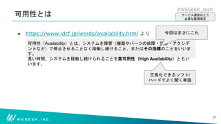 #WESEEK_tech
可用性とは
● https://www.idcf.jp/words/availability.html より
20
可用性（Availability）とは、システムを障害（機器やパーツの故障・災害・アクシデ
ントなど）で停止させることなく稼働し続けること、またはその指標のことをいいま
す。
長い時間、システムを稼働し続けられることを高可用性（High Availability）ともい
います。
サービス運営の上で
必要な監視項目
今回はまさにこれ
冗長化できるソフト/
ハードでよく聞く単語
 