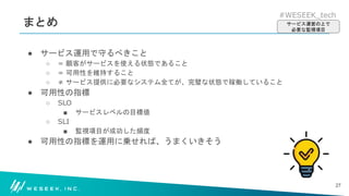 #WESEEK_tech
まとめ
● サービス運用で守るべきこと
○ = 顧客がサービスを使える状態であること
○ = 可用性を維持すること
○ ≠ サービス提供に必要なシステム全てが、完璧な状態で稼働していること
● 可用性の指標
○ SLO
■ サービスレベルの目標値
○ SLI
■ 監視項目が成功した頻度
● 可用性の指標を運用に乗せれば、うまくいきそう
27
サービス運営の上で
必要な監視項目
 