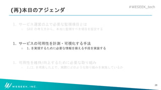 #WESEEK_tech
(再)本日のアジェンダ
1. サービス運営の上で必要な監視項目とは
○ SRE の考え方から、本当に監視すべき項目を設定する
1. サービスの可用性を計測・可視化する手法
○ 1. を実現するために必要な情報を揃える手段を実装する
1. 可用性を維持/向上するために必要な取り組み
○ 1./2. を用意した上で、実際にどのような取り組みを実施しているか
28
 