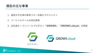 #WESEEK_tech
現在の主な事業
1. 通信大手企業の業務フロー自動化プロジェクト
2. ソーシャルゲームの受託開発
3. 自社発オープンソースプロダクト「GROWI」「GROWI.cloud」の開発
3
 