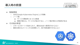 #WESEEK_tech
導入時の前提
● 稼働環境
○ GKE(Google Kubernetes Engine) 上で稼働
○ ノード数
■ サービス開始時には 15 台程度
■ 顧客が増える、サービスが拡大すると、ノード数が増える可能性がある
● その他の希望
○ スモールスタートで始められて、最初はあまり費用がかからない
○ 最初は取れるメトリックは全部取って、後で取捨選択できるとよい
32
サービスの可用性を
計測・可視化する手法
 
