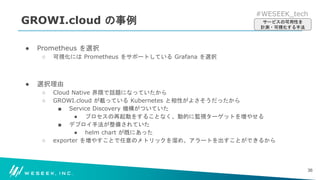 #WESEEK_tech
GROWI.cloud の事例
● Prometheus を選択
○ 可視化には Prometheus をサポートしている Grafana を選択
● 選択理由
○ Cloud Native 界隈で話題になっていたから
○ GROWI.cloud が載っている Kubernetes と相性がよさそうだったから
■ Service Discovery 機構がついていた
● プロセスの再起動をすることなく、動的に監視ターゲットを増やせる
■ デプロイ手法が整備されていた
● helm chart が既にあった
○ exporter を増やすことで任意のメトリックを溜め、アラートを出すことができるから
36
サービスの可用性を
計測・可視化する手法
 
