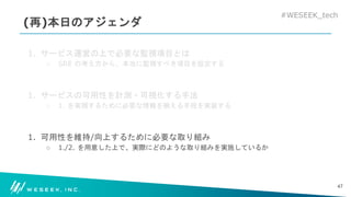 #WESEEK_tech
(再)本日のアジェンダ
1. サービス運営の上で必要な監視項目とは
○ SRE の考え方から、本当に監視すべき項目を設定する
1. サービスの可用性を計測・可視化する手法
○ 1. を実現するために必要な情報を揃える手段を実装する
1. 可用性を維持/向上するために必要な取り組み
○ 1./2. を用意した上で、実際にどのような取り組みを実施しているか
47
 