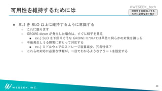 #WESEEK_tech
可用性を維持するためには
● SLI を SLO 以上に維持するように意識する
○ これに限ります
○ GROWI down が発生した場合は、すぐに様子を見る
■ ex.) SLO を下回りそうな GROWI については早急に何らかの対策を講じる
○ 今後発生しうる障害に前もって対応する
■ ex.) ミドルウェアのストレージ容量減少、冗長性低下
○ これらの対応に必要な情報が、一目でわかるようなアラートを設定する
49
可用性を維持/向上する
ために必要な取り組み
 