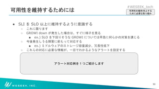 #WESEEK_tech
可用性を維持するためには
● SLI を SLO 以上に維持するように意識する
○ これに限ります
○ GROWI down が発生した場合は、すぐに様子を見る
■ ex.) SLO を下回りそうな GROWI については早急に何らかの対策を講じる
○ 今後発生しうる障害に前もって対応する
■ ex.) ミドルウェアのストレージ容量減少、冗長性低下
○ これらの対応に必要な情報が、一目でわかるようなアラートを設定する
50
可用性を維持/向上する
ために必要な取り組み
アラート対応例を 1 つご紹介します
 