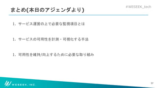 #WESEEK_tech
まとめ(本日のアジェンダより)
1. サービス運営の上で必要な監視項目とは
1. サービスの可用性を計測・可視化する手法
1. 可用性を維持/向上するために必要な取り組み
57
 
