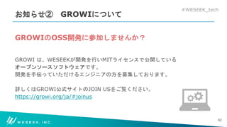 #WESEEK_tech
お知らせ② GROWIについて
GROWIのOSS開発に参加しませんか？
GROWI は、WESEEKが開発を行いMITライセンスで公開している
オープンソースソフトウェアです。
開発を手伝っていただけるエンジニアの方を募集しております。
詳しくはGROWI公式サイトのJOIN USをご覧ください。
https://growi.org/ja/#joinus
62
 
