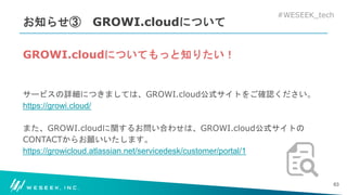 #WESEEK_tech
お知らせ③ GROWI.cloudについて
GROWI.cloudについてもっと知りたい！
サービスの詳細につきましては、GROWI.cloud公式サイトをご確認ください。
https://growi.cloud/
また、GROWI.cloudに関するお問い合わせは、GROWI.cloud公式サイトの
CONTACTからお願いいたします。
https://growicloud.atlassian.net/servicedesk/customer/portal/1
63
 