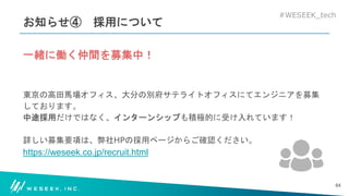 #WESEEK_tech
お知らせ④ 採用について
一緒に働く仲間を募集中！
東京の高田馬場オフィス、大分の別府サテライトオフィスにてエンジニアを募集
しております。
中途採用だけではなく、インターンシップも積極的に受け入れています！
詳しい募集要項は、弊社HPの採用ページからご確認ください。
https://weseek.co.jp/recruit.html
64
 