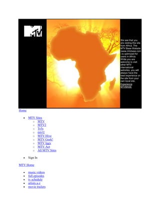 We see that you
                           are visiting this site
                           from Africa. The
                           MTV Base Website
                           (www.mtvbase.com
                           ) is optimized for
                           users in Africa.
                           While you are
                           welcome to visit
                           other MTV
                           international
                           websites, you will
                           always have the
                           best experience on
                           the site from your
                           own local site.
                           Experience
                           MTVBASE




Home

       MTV Sites
         o MTV
         o MTV2
         o Tr3s
         o mtvU
         o MTV Hive
         o MTV Geek!
         o MTV Iggy
         o MTV Act
         o All MTV Sites

       Sign In

MTV Home

       music videos
       full episodes
       tv schedule
       artists a-z
       movie trailers
 