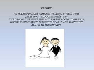 WEDDING
•IN POLAND IN MOST FAMILIES WEDDING STRATS WITH
„BLESSING”- BŁOGOSŁAWIEŃSTWO.
THE GROOM, THE WITNESSES AND PARENTS COME TO BRIDE’S
HOUSE. THEN PARENTS BLESS THE COUPLE AND THEN THEY
ALL GO TO THE CHURCH.
 