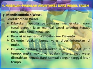 g. Mendiskontokan Wesel.
Pendiskontoan Wesel.
 Dilakukan apabila perusahaan memerlukan uang
tunai dengan jalan menjual wesel tersebut kepada
Bank atau pihak-pihak lain.
 Bank akan menerima imbalan Diskonto
 Diskonto adalah bunga yang diperhintungkan di
muka.
 Diskonto dihitung berdasarkan nilai pada saat jatuh
tempo,jangka waktunya adalah antara saat wesel
diserahkan kepada Bank sampai dengan tanggal jatuh
tempo.
4. MASALAH-MASALAH AKUNTANSI DARI WESEL TAGIH
 