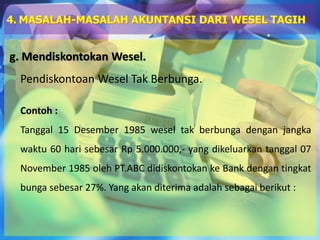 g. Mendiskontokan Wesel.
Pendiskontoan Wesel Tak Berbunga.
Contoh :
Tanggal 15 Desember 1985 wesel tak berbunga dengan jangka
waktu 60 hari sebesar Rp 5.000.000,- yang dikeluarkan tanggal 07
November 1985 oleh PT.ABC didiskontokan ke Bank dengan tingkat
bunga sebesar 27%. Yang akan diterima adalah sebagai berikut :
4. MASALAH-MASALAH AKUNTANSI DARI WESEL TAGIH
 