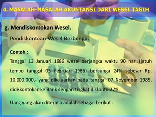 g. Mendiskontokan Wesel.
Pendiskontoan Wesel Berbunga.
Contoh :
Tanggal 13 Januari 1986 wesel berjangka waktu 90 hari (jatuh
tempo tanggal 05 Februari 1986) berbunga 24% sebesar Rp.
10.000.000,- yang dikeluarkan pada tanggal 07 November 1985,
didiskontokan ke Bank dengan tingkat diskonto 27%.
Uang yang akan diterima adalah sebagai berikut :
4. MASALAH-MASALAH AKUNTANSI DARI WESEL TAGIH
 