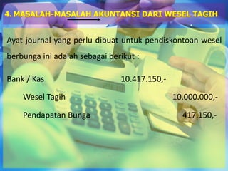 Ayat journal yang perlu dibuat untuk pendiskontoan wesel
berbunga ini adalah sebagai berikut :
Bank / Kas 10.417.150,-
Wesel Tagih 10.000.000,-
Pendapatan Bunga 417.150,-
4. MASALAH-MASALAH AKUNTANSI DARI WESEL TAGIH
 