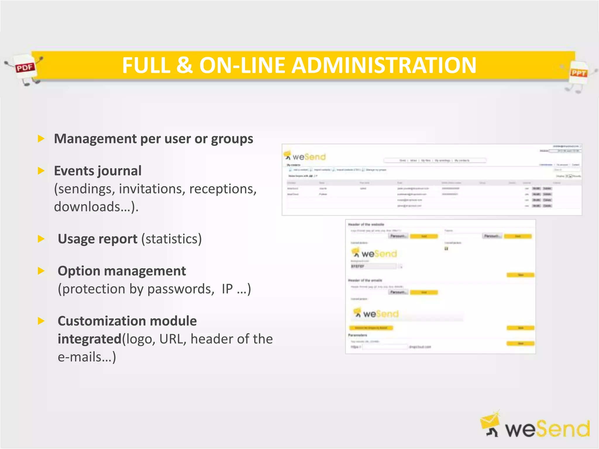 FULL & ON-LINE ADMINISTRATION

 Management per user or groups

 Events journal
   (sendings, invitations, receptions,
   downloads…).

 Usage report (statistics)

 Option management
   (protection by passwords, IP …)

 Customization module
   integrated(logo, URL, header of the
   e-mails…)
 